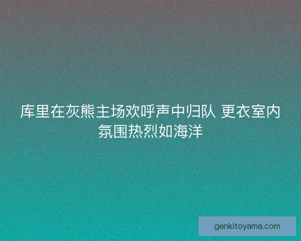 库里在灰熊主场欢呼声中归队 更衣室内氛围热烈如海洋