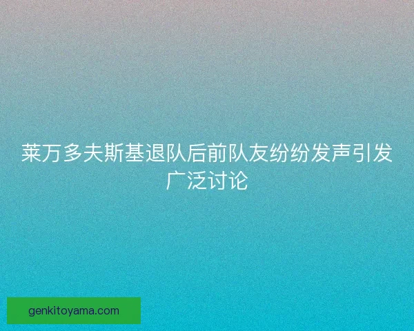 莱万多夫斯基退队后前队友纷纷发声引发广泛讨论