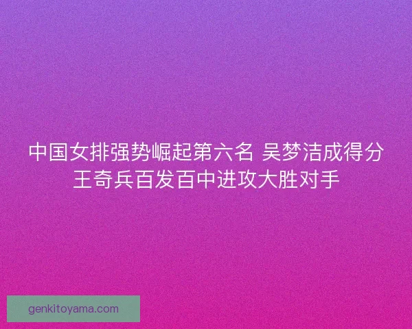 中国女排强势崛起第六名 吴梦洁成得分王奇兵百发百中进攻大胜对手