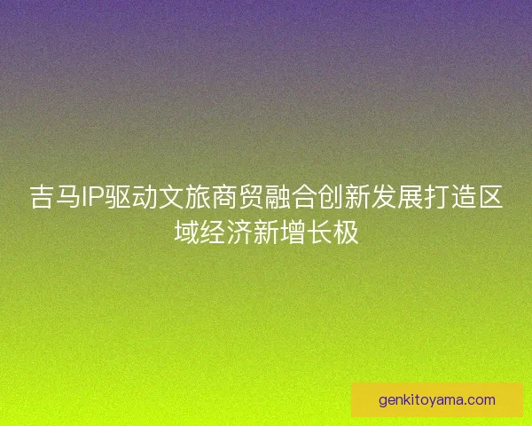 吉马IP驱动文旅商贸融合创新发展打造区域经济新增长极