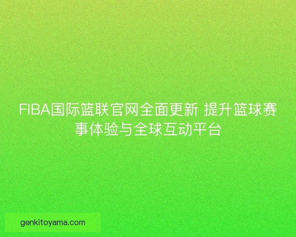 FIBA国际篮联官网全面更新 提升篮球赛事体验与全球互动平台
